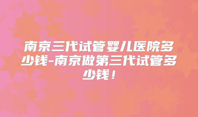 南京三代试管婴儿医院多少钱-南京做第三代试管多少钱!