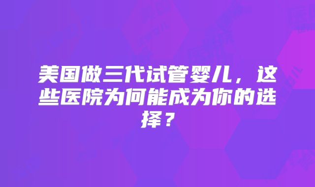 美国做三代试管婴儿,这些医院为何能成为你的选择?