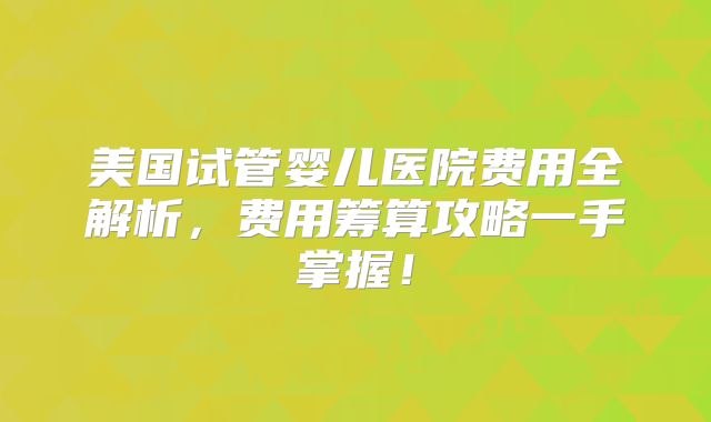 美国试管婴儿医院费用全解析，费用筹算攻略一手掌握！