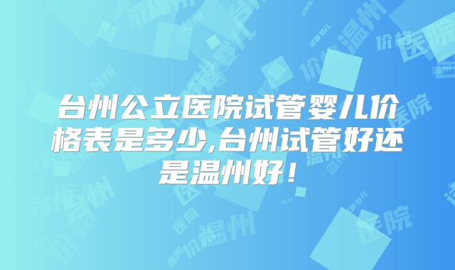 台州公立医院试管婴儿价格表是多少,台州试管好还是温州好！