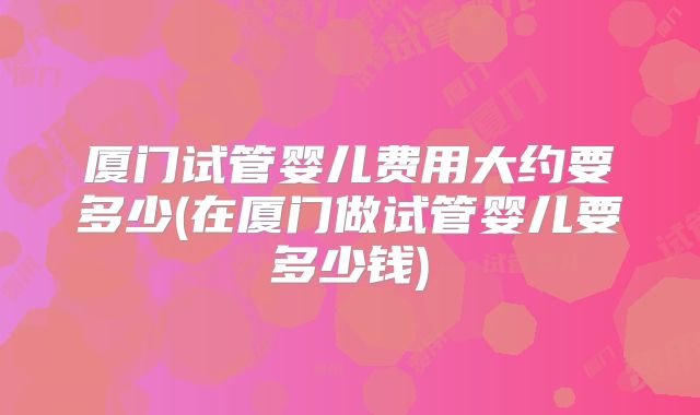 厦门试管婴儿费用大约要多少(在厦门做试管婴儿要多少钱)
