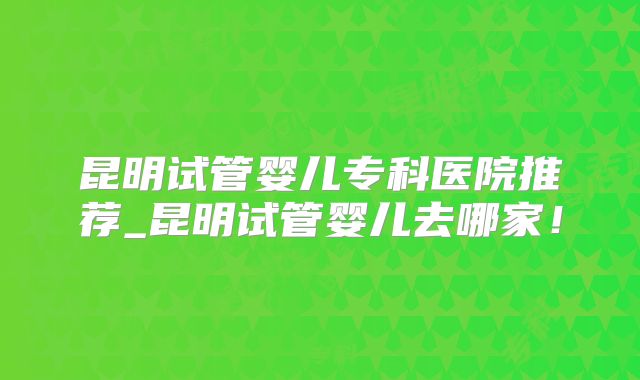 昆明试管婴儿专科医院推荐_昆明试管婴儿去哪家！