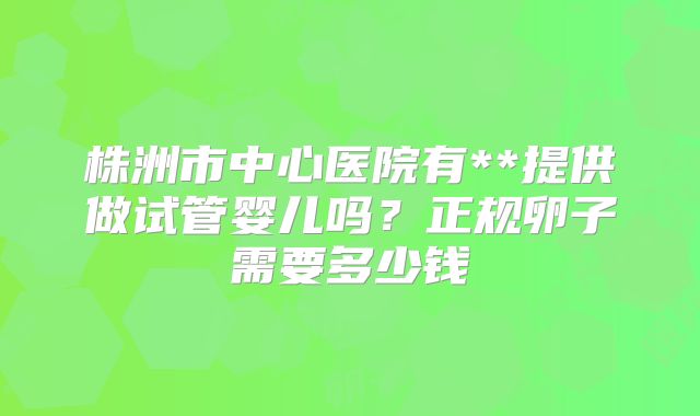 株洲市中心医院有**提供做试管婴儿吗？正规卵子需要多少钱