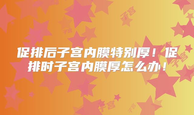 促排后子宫内膜特别厚！促排时子宫内膜厚怎么办！
