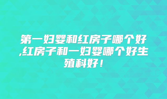 第一妇婴和红房子哪个好,红房子和一妇婴哪个好生殖科好！