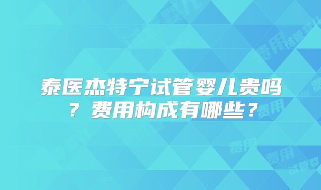 泰医杰特宁试管婴儿贵吗？费用构成有哪些？