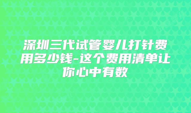 深圳三代试管婴儿打针费用多少钱-这个费用清单让你心中有数