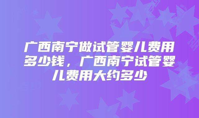 广西南宁做试管婴儿费用多少钱，广西南宁试管婴儿费用大约多少