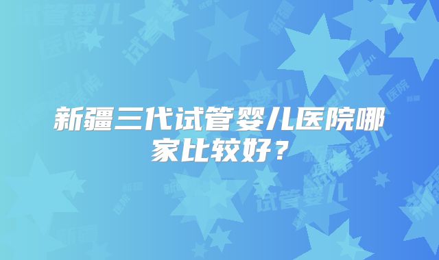 新疆三代试管婴儿医院哪家比较好？