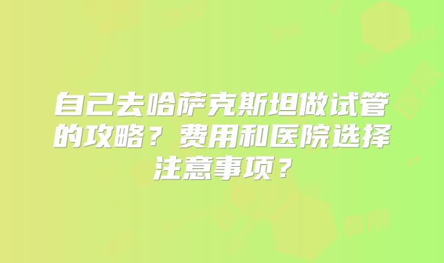 自己去哈萨克斯坦做试管的攻略？费用和医院选择注意事项？