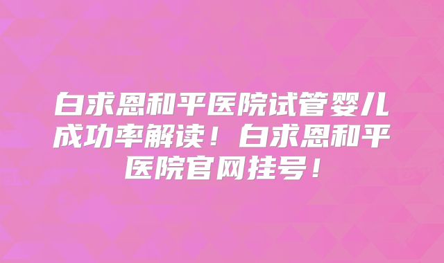 白求恩和平医院试管婴儿成功率解读！白求恩和平医院官网挂号！