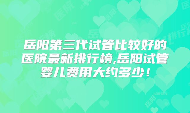 岳阳第三代试管比较好的医院最新排行榜,岳阳试管婴儿费用大约多少！