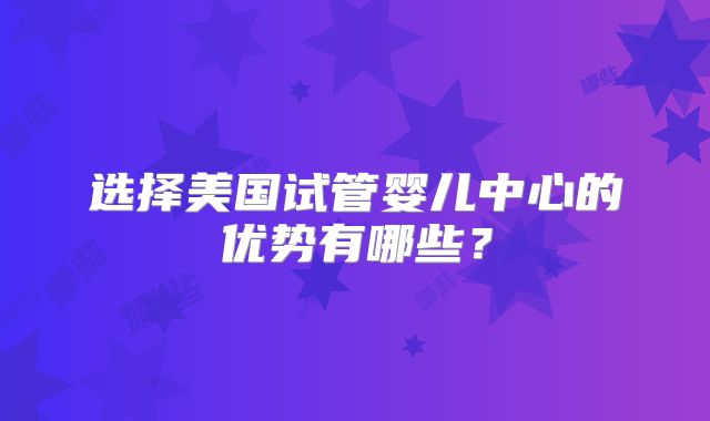 选择美国试管婴儿中心的优势有哪些？