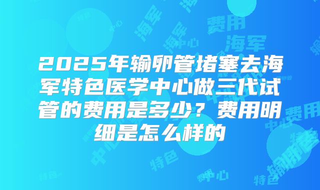 2025年输卵管堵塞去海军特色医学中心做三代试管的费用是多少？费用明细是怎么样的