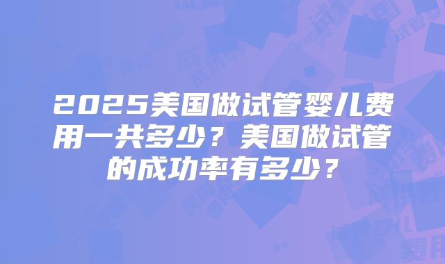 2025美国做试管婴儿费用一共多少?美国做试管的成功率有多少?