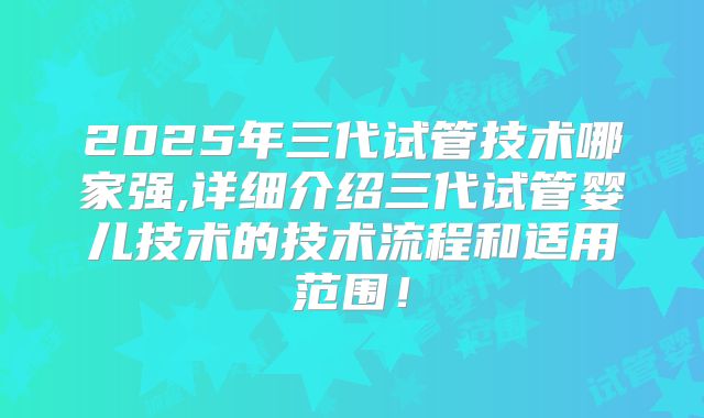 2025年三代试管技术哪家强,详细介绍三代试管婴儿技术的技术流程和适用范围!