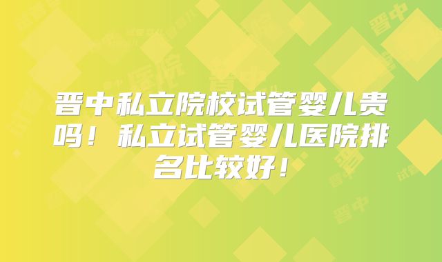 晋中私立院校试管婴儿贵吗！私立试管婴儿医院排名比较好！