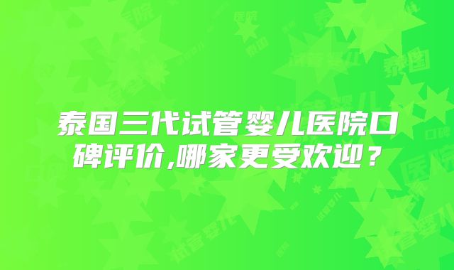 泰国三代试管婴儿医院口碑评价,哪家更受欢迎？