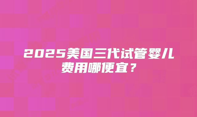 2025美国三代试管婴儿费用哪便宜？