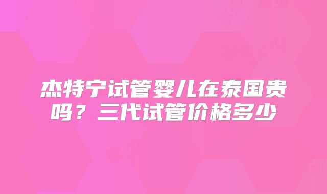 杰特宁试管婴儿在泰国贵吗?三代试管价格多少