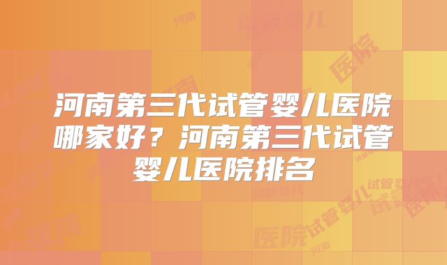 河南第三代试管婴儿医院哪家好？河南第三代试管婴儿医院排名