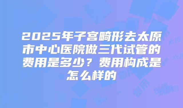 2025年子宫畸形去太原市中心医院做三代试管的费用是多少？费用构成是怎么样的