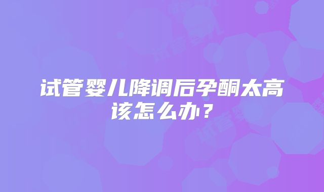 试管婴儿降调后孕酮太高该怎么办？
