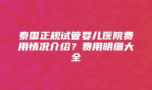泰国正规试管婴儿医院费用情况介绍？费用明细大全