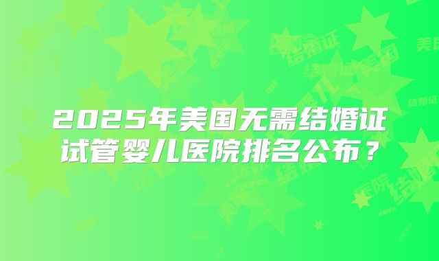 2025年美国无需结婚证试管婴儿医院排名公布？