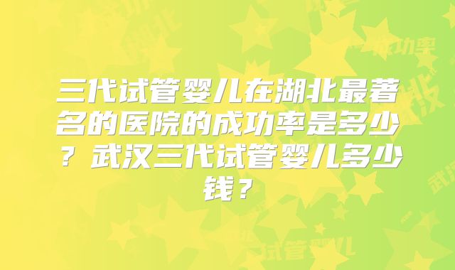 三代试管婴儿在湖北最著名的医院的成功率是多少？武汉三代试管婴儿多少钱？