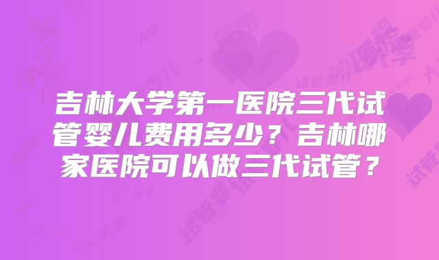 吉林大学第一医院三代试管婴儿费用多少？吉林哪家医院可以做三代试管？