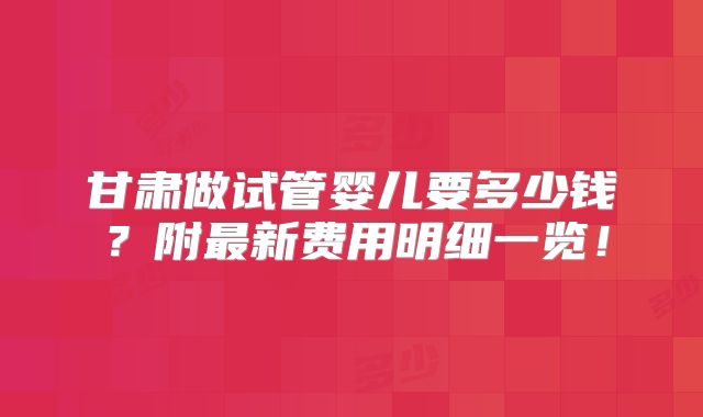 甘肃做试管婴儿要多少钱？附最新费用明细一览！