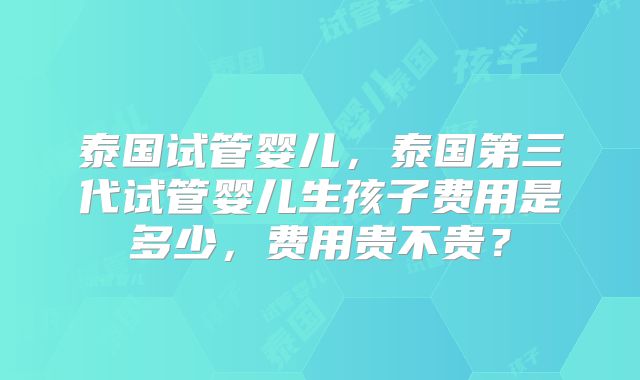 泰国试管婴儿，泰国第三代试管婴儿生孩子费用是多少，费用贵不贵？