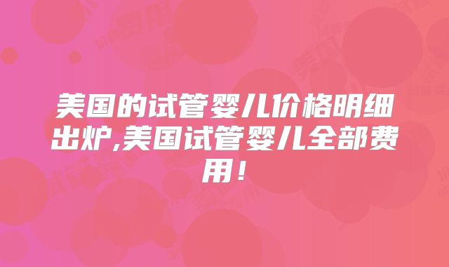 美国的试管婴儿价格明细出炉,美国试管婴儿全部费用！