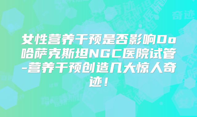 女性营养干预是否影响Do哈萨克斯坦NGC医院试管-营养干预创造几大惊人奇迹！