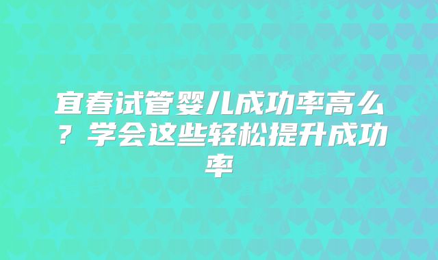 宜春试管婴儿成功率高么？学会这些轻松提升成功率