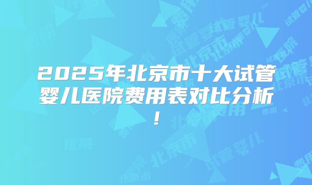 2025年北京市十大试管婴儿医院费用表对比分析!