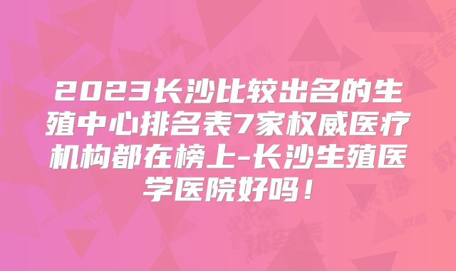 2023长沙比较出名的生殖中心排名表7家权威医疗机构都在榜上-长沙生殖医学医院好吗！