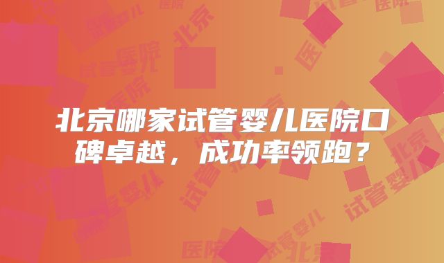 北京哪家试管婴儿医院口碑卓越,成功率领跑?