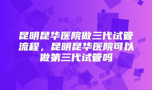 昆明昆华医院做三代试管流程，昆明昆华医院可以做第三代试管吗