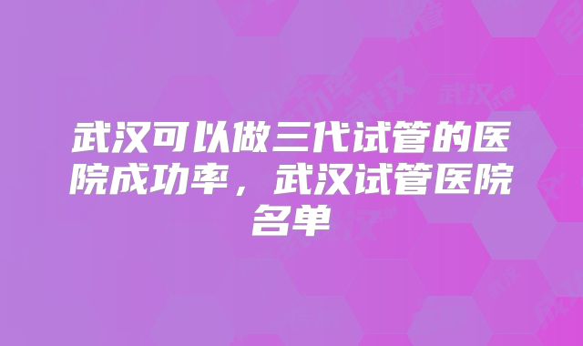 武汉可以做三代试管的医院成功率，武汉试管医院名单