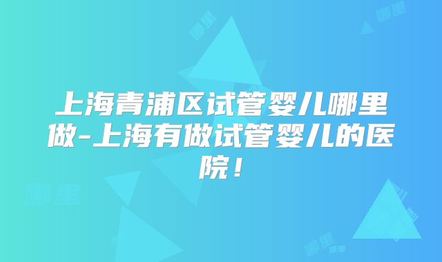 上海青浦区试管婴儿哪里做-上海有做试管婴儿的医院！