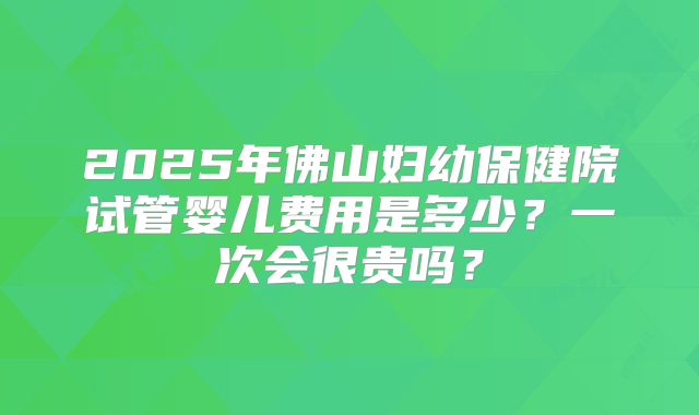 2025年佛山妇幼保健院试管婴儿费用是多少？一次会很贵吗？