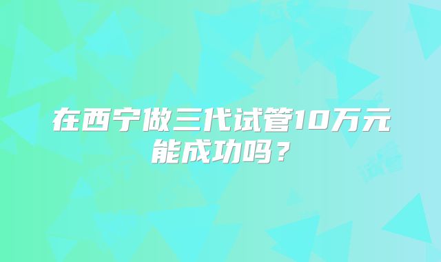 在西宁做三代试管10万元能成功吗？