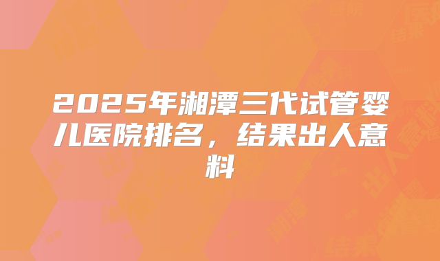 2025年湘潭三代试管婴儿医院排名,结果出人意料