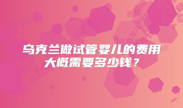 乌克兰做试管婴儿的费用大概需要多少钱？