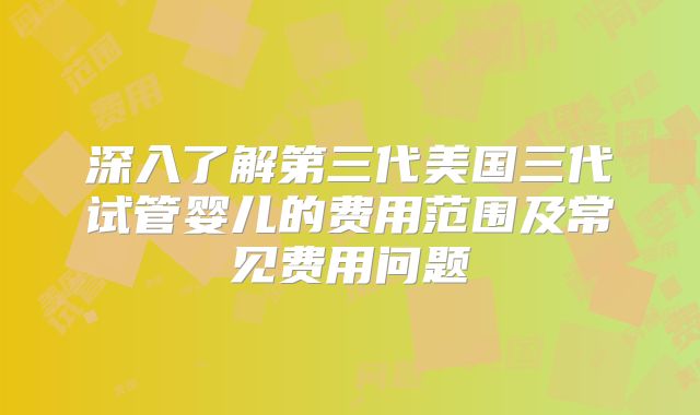 深入了解第三代美国三代试管婴儿的费用范围及常见费用问题
