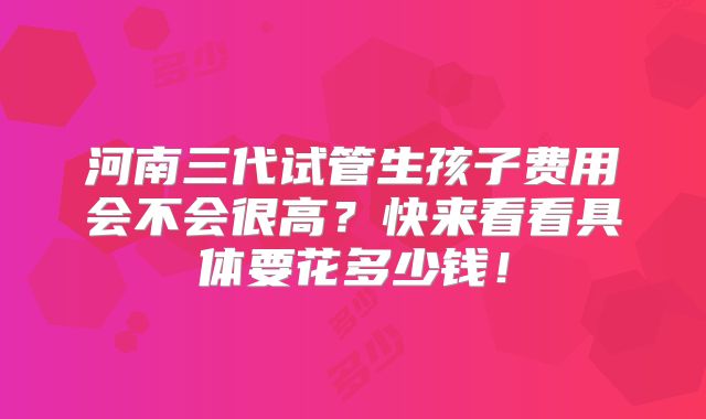河南三代试管生孩子费用会不会很高？快来看看具体要花多少钱！