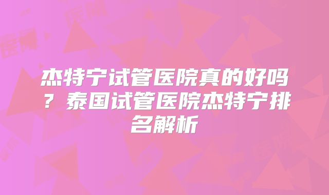 杰特宁试管医院真的好吗？泰国试管医院杰特宁排名解析