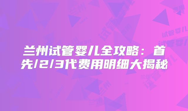 兰州试管婴儿全攻略：首先/2/3代费用明细大揭秘